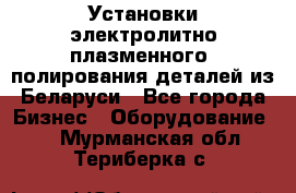 Установки электролитно-плазменного  полирования деталей из Беларуси - Все города Бизнес » Оборудование   . Мурманская обл.,Териберка с.